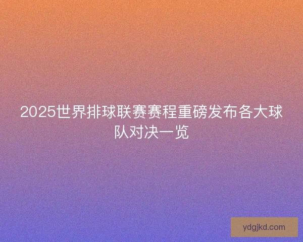 2025世界排球联赛赛程重磅发布各大球队对决一览