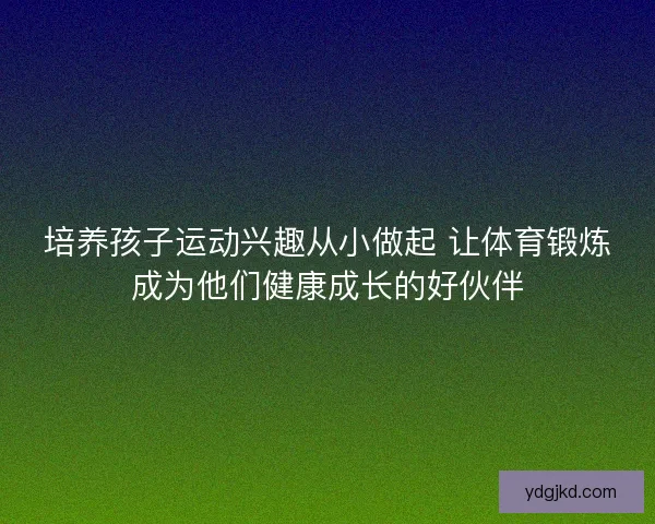 培养孩子运动兴趣从小做起 让体育锻炼成为他们健康成长的好伙伴