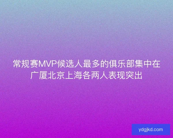 常规赛MVP候选人最多的俱乐部集中在广厦北京上海各两人表现突出