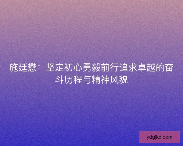 施廷懋：坚定初心勇毅前行追求卓越的奋斗历程与精神风貌