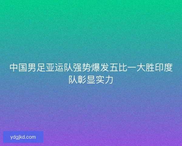 中国男足亚运队强势爆发五比一大胜印度队彰显实力