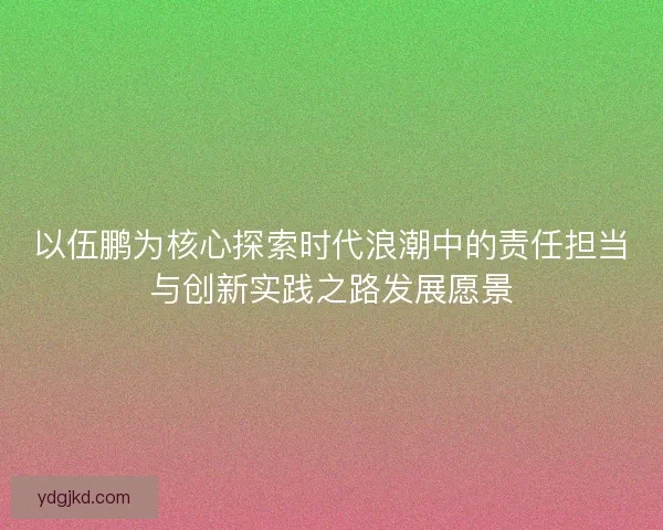 以伍鹏为核心探索时代浪潮中的责任担当与创新实践之路发展愿景