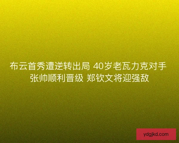 布云首秀遭逆转出局 40岁老瓦力克对手 张帅顺利晋级 郑钦文将迎强敌