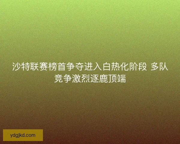 沙特联赛榜首争夺进入白热化阶段 多队竞争激烈逐鹿顶端