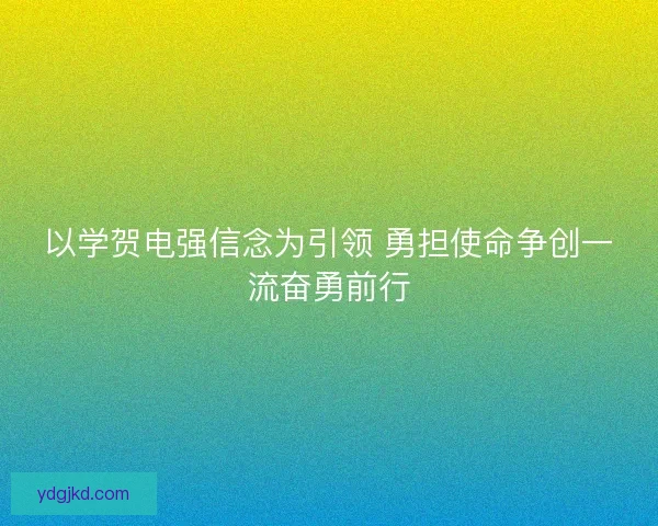 以学贺电强信念为引领 勇担使命争创一流奋勇前行
