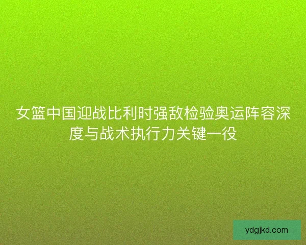 女篮中国迎战比利时强敌检验奥运阵容深度与战术执行力关键一役 女篮中国迎战比利时强敌检验奥运阵容深度与战术执行力关键一役