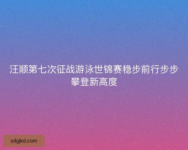 汪顺第七次征战游泳世锦赛稳步前行步步攀登新高度
