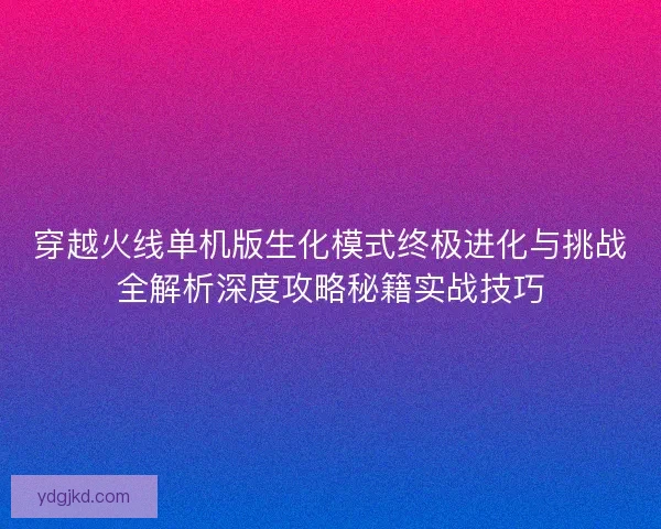 穿越火线单机版生化模式终极进化与挑战全解析深度攻略秘籍实战技巧
