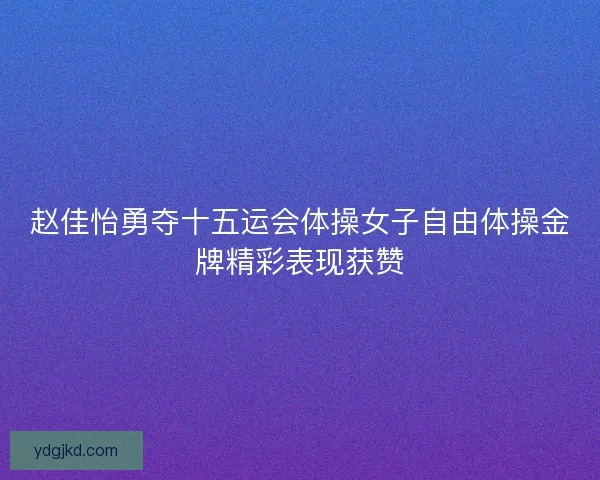 赵佳怡勇夺十五运会体操女子自由体操金牌精彩表现获赞
