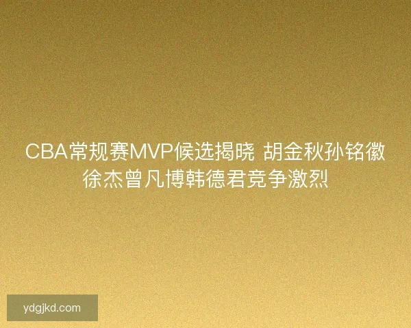 CBA常规赛MVP候选揭晓 胡金秋孙铭徽徐杰曾凡博韩德君竞争激烈