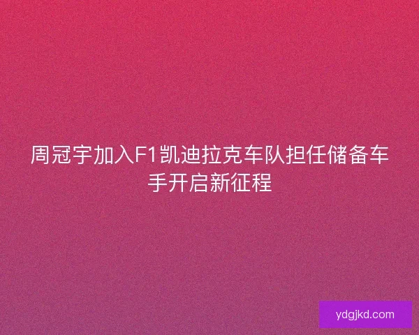 周冠宇加入F1凯迪拉克车队担任储备车手开启新征程