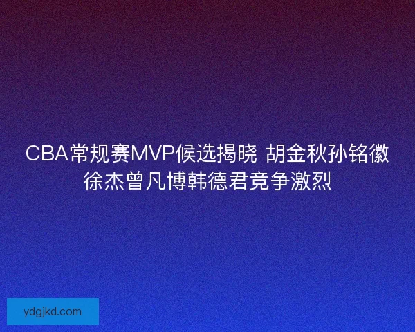CBA常规赛MVP候选揭晓 胡金秋孙铭徽徐杰曾凡博韩德君竞争激烈