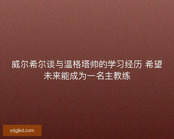 威尔希尔谈与温格塔帅的学习经历 希望未来能成为一名主教练