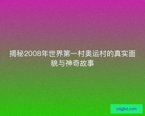 揭秘2008年世界第一村奥运村的真实面貌与神奇故事