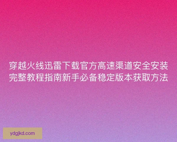 穿越火线迅雷下载官方高速渠道安全安装完整教程指南新手必备稳定版本获取方法