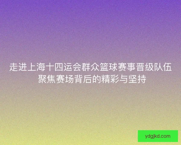 走进上海十四运会群众篮球赛事晋级队伍 聚焦赛场背后的精彩与坚持