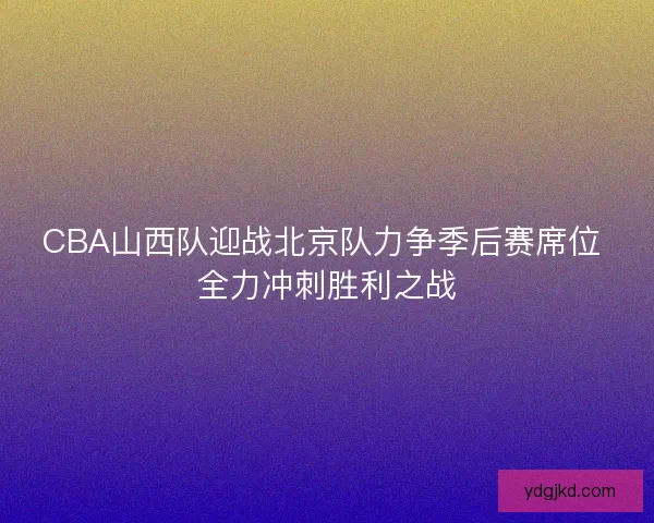CBA山西队迎战北京队力争季后赛席位 全力冲刺胜利之战