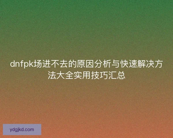 dnfpk场进不去的原因分析与快速解决方法大全实用技巧汇总