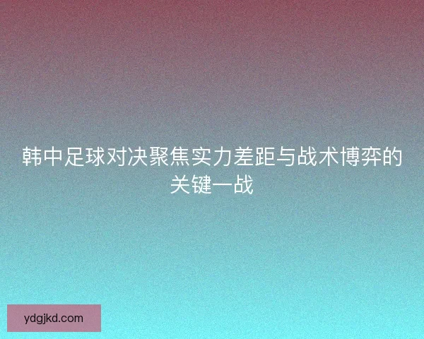 韩中足球对决聚焦实力差距与战术博弈的关键一战