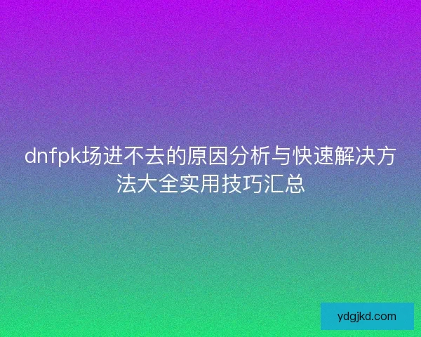 dnfpk场进不去的原因分析与快速解决方法大全实用技巧汇总