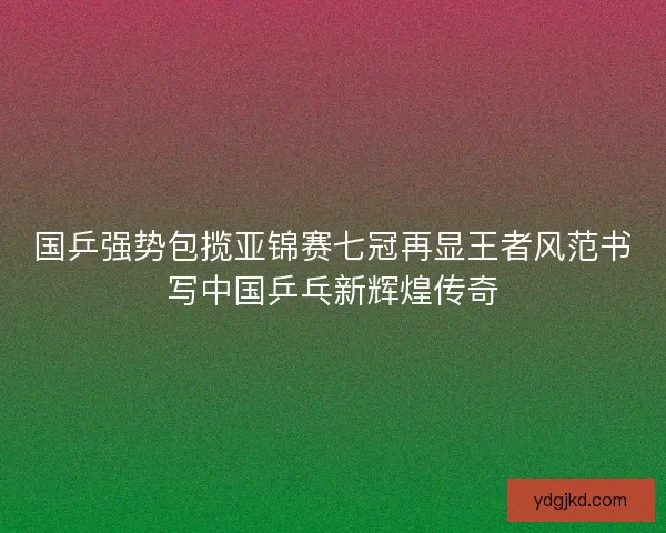 国乒强势包揽亚锦赛七冠再显王者风范书写中国乒乓新辉煌传奇