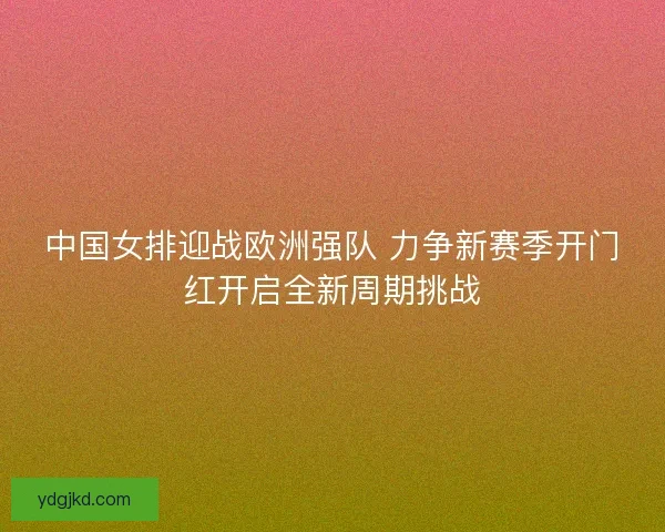 中国女排迎战欧洲强队 力争新赛季开门红开启全新周期挑战