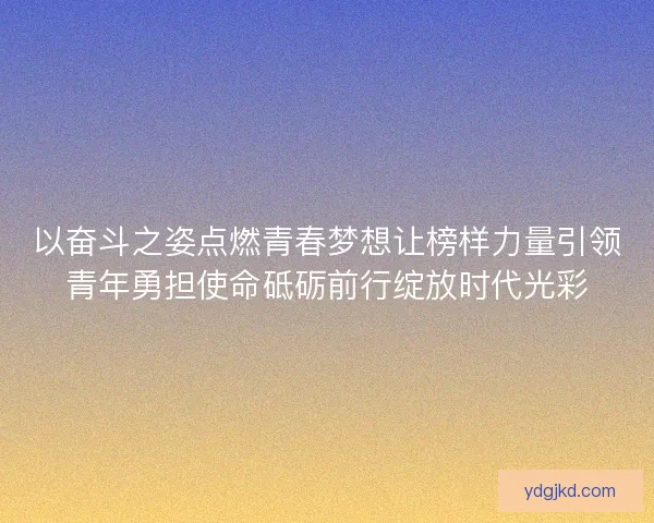 以奋斗之姿点燃青春梦想让榜样力量引领青年勇担使命砥砺前行绽放时代光彩